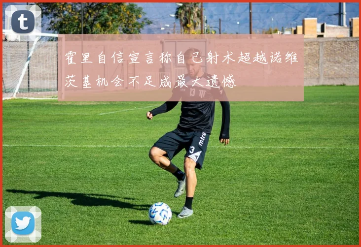 霍里自信宣言称自己射术超越诺维茨基机会不足成最大遗憾
