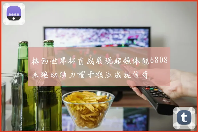 梅西世界杯首战展现超强体能6808米跑动助力帽子戏法成就传奇