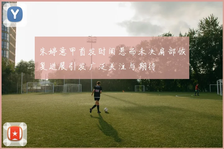 朱婷意甲首发时间悬而未决肩部恢复进展引发广泛关注与期待