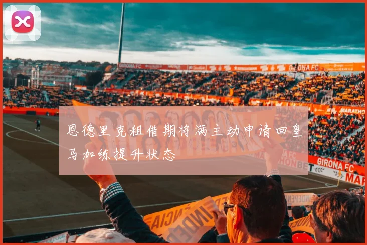 恩德里克租借期将满主动申请回皇马加练提升状态