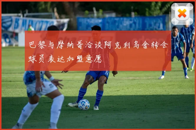 巴黎与摩纳哥洽谈阿克利乌舍转会球员表达加盟意愿
