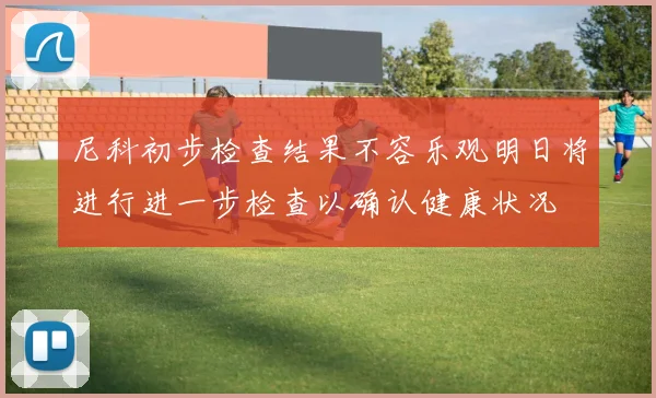 尼科初步检查结果不容乐观明日将进行进一步检查以确认健康状况