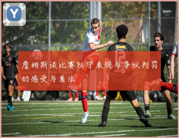 詹姆斯谈比赛防守表现与争议判罚的感受与看法