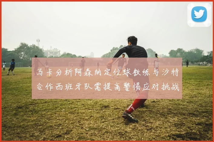 马卡分析阿森纳定位球教练与沙特合作西班牙队需提高警惕应对挑战
