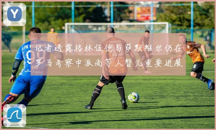 记者透露格林伍德与萨默维尔仍在罗马考察中派尚等人暂无重要进展消息