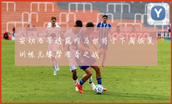 安切洛蒂透露内马尔将于下周恢复训练无缘摩洛哥之战