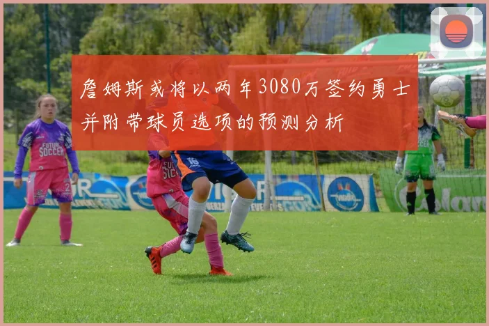 詹姆斯或将以两年3080万签约勇士并附带球员选项的预测分析