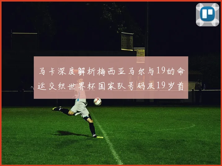 马卡深度解析梅西亚马尔与19的命运交织世界杯国家队号码及19岁首秀回顾