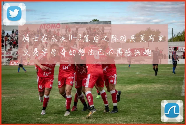 骑士在东决0-3落后之际对用莫布里交易字母哥的想法已不再感兴趣