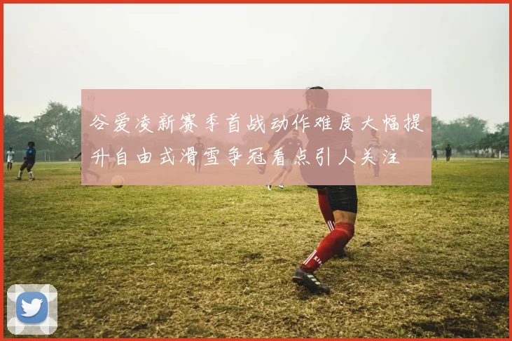 谷爱凌新赛季首战动作难度大幅提升自由式滑雪争冠看点引人关注