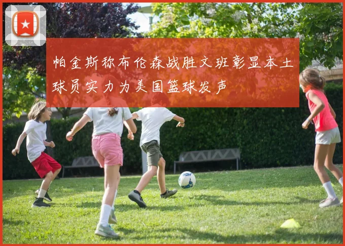 帕金斯称布伦森战胜文班彰显本土球员实力为美国篮球发声