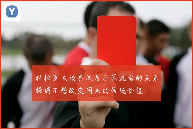 科拉罗夫谈齐沃与小因扎吉的关系强调不想改变国米的传统价值