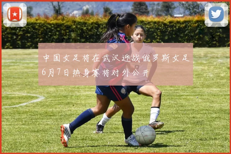 中国女足将在武汉迎战俄罗斯女足6月7日热身赛将对外公开