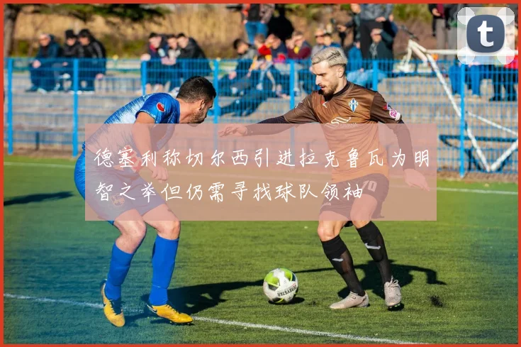 德塞利称切尔西引进拉克鲁瓦为明智之举但仍需寻找球队领袖
