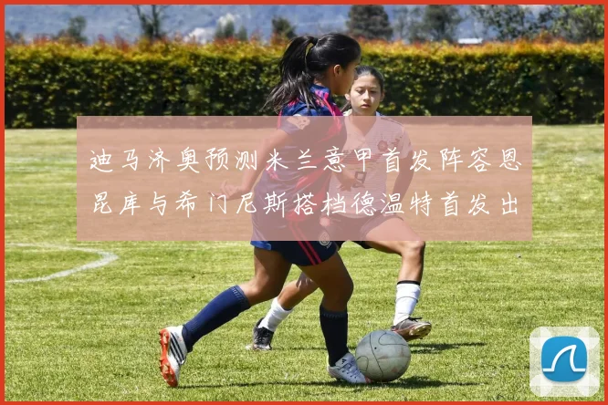 迪马济奥预测米兰意甲首发阵容恩昆库与希门尼斯搭档德温特首发出战
