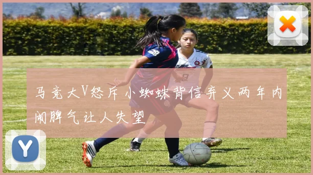 马竞大V怒斥小蜘蛛背信弃义两年内闹脾气让人失望
