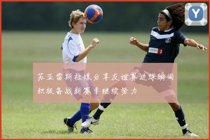 苏亚雷斯社媒分享友谊赛进球瞬间积极备战新赛季继续努力