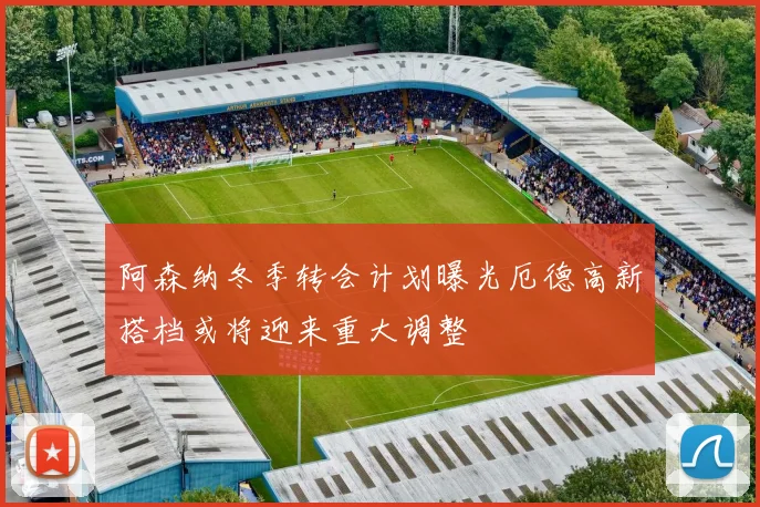 阿森纳冬季转会计划曝光厄德高新搭档或将迎来重大调整