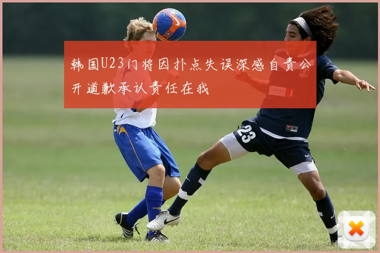 韩国U23门将因扑点失误深感自责公开道歉承认责任在我