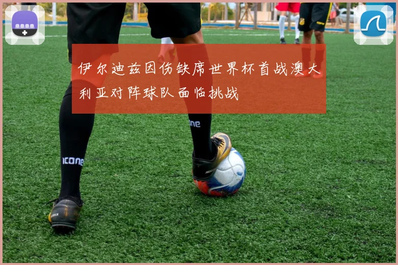 伊尔迪兹因伤缺席世界杯首战澳大利亚对阵球队面临挑战
