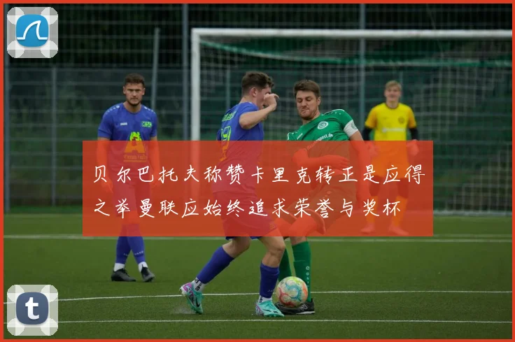 贝尔巴托夫称赞卡里克转正是应得之举曼联应始终追求荣誉与奖杯