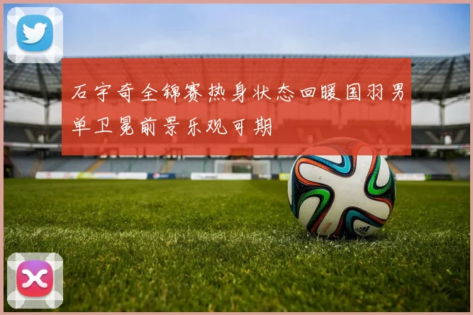石宇奇全锦赛热身状态回暖国羽男单卫冕前景乐观可期