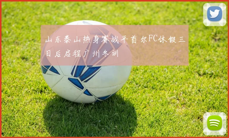 山东泰山热身赛战平首尔FC休假三日后启程广州冬训