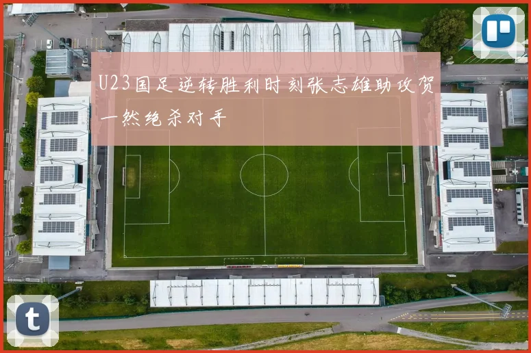 U23国足逆转胜利时刻张志雄助攻贺一然绝杀对手