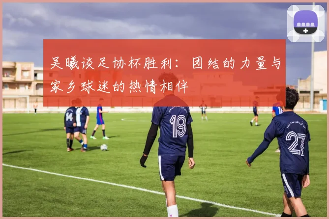 吴曦谈足协杯胜利：团结的力量与家乡球迷的热情相伴
