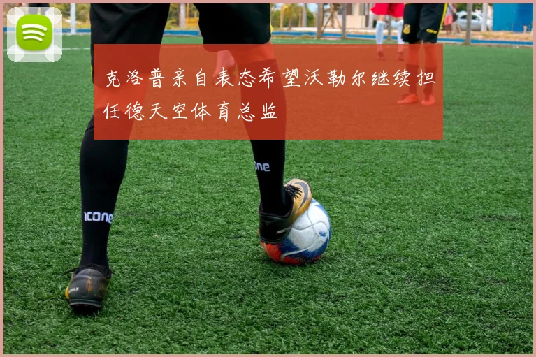 克洛普亲自表态希望沃勒尔继续担任德天空体育总监