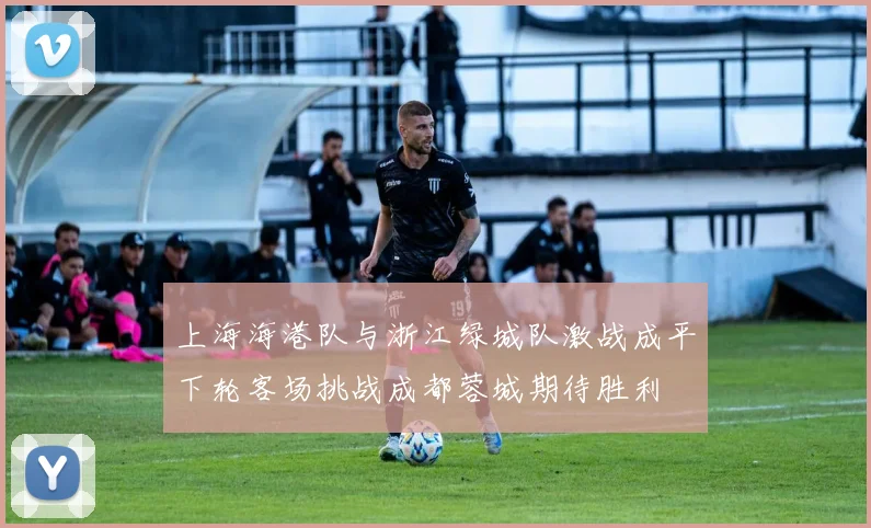 上海海港队与浙江绿城队激战成平下轮客场挑战成都蓉城期待胜利