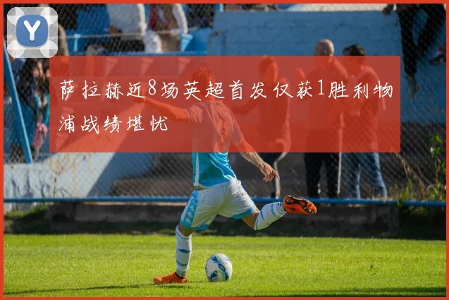 萨拉赫近8场英超首发仅获1胜利物浦战绩堪忧
