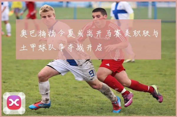 奥巴梅扬今夏或离开马赛美职联与土甲球队争夺战开启
