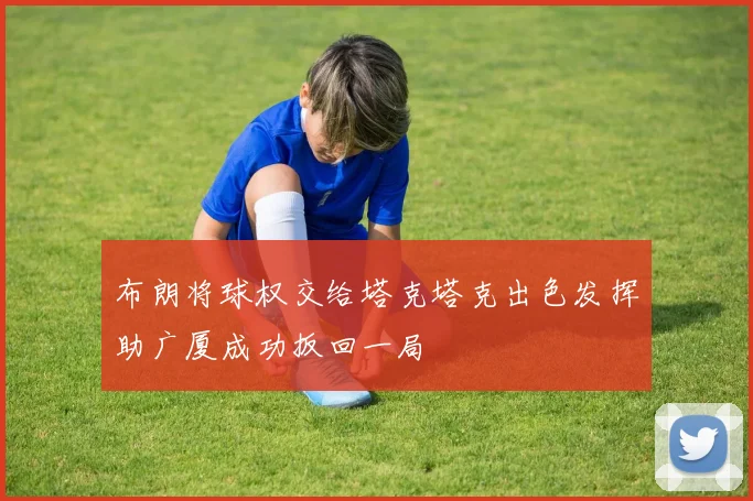 布朗将球权交给塔克塔克出色发挥助广厦成功扳回一局