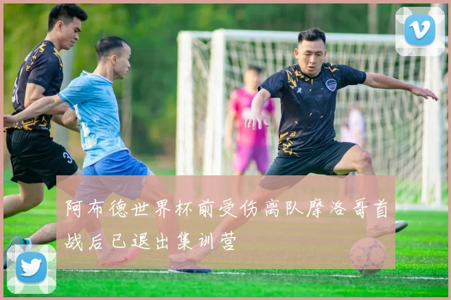 阿布德世界杯前受伤离队摩洛哥首战后已退出集训营
