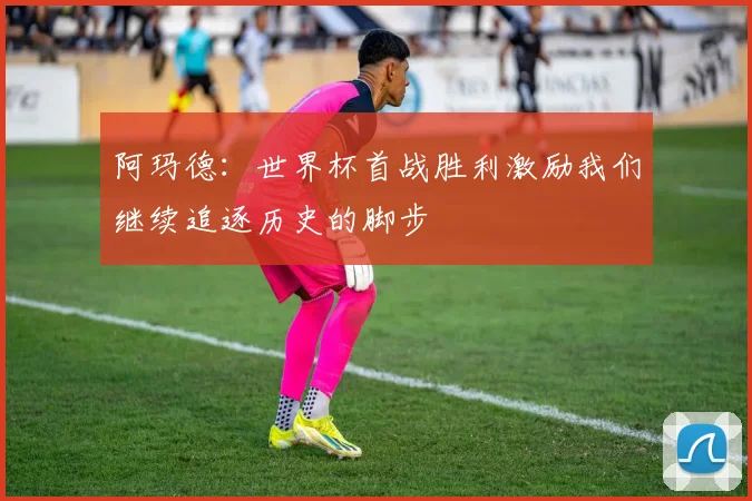 阿玛德：世界杯首战胜利激励我们继续追逐历史的脚步